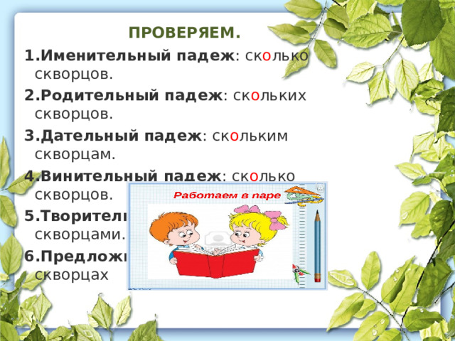 ПРОВЕРЯЕМ. Именительный падеж : ск о лько скворцов.  Родительный падеж : ск о льких скворцов.  Дательный падеж : ск о льким скворцам.  Винительный падеж : ск о лько скворцов.  Творительный падеж : ск о лькими скворцами.  Предложный падеж : о ск о льких скворцах 