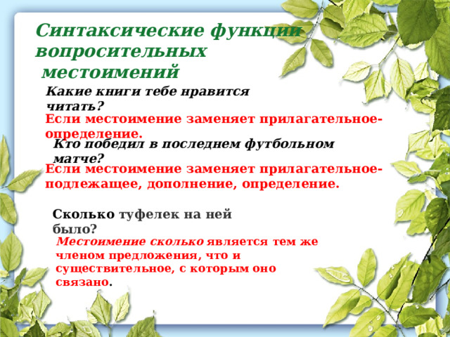 Синтаксические функции вопросительных  местоимений Какие книги тебе нравится читать? Если местоимение заменяет прилагательное-определение. Кто победил в последнем футбольном матче? Если местоимение заменяет прилагательное- подлежащее, дополнение, определение. Сколько туфелек на ней было? Местоимение сколько  является тем же членом предложения, что и существительное, с которым оно связано . 