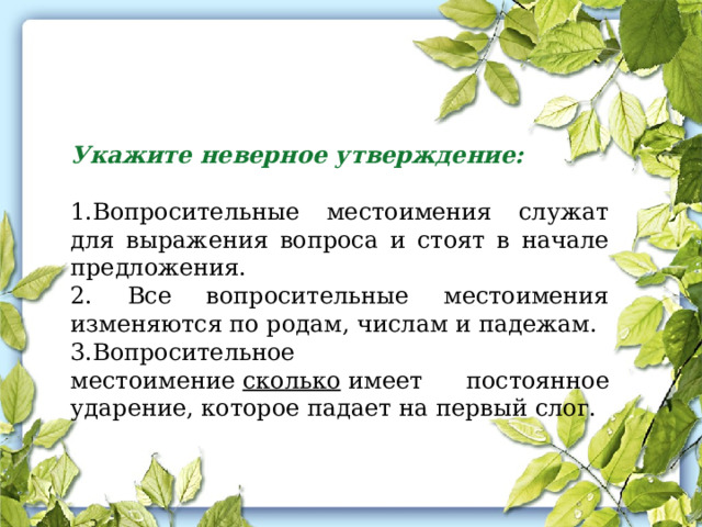 Укажите неверное утверждение: 1.Вопросительные местоимения служат для выражения вопроса и стоят в начале предложения. 2. Все вопросительные местоимения изменяются по родам, числам и падежам. 3.Вопросительное местоимение  сколько  имеет постоянное ударение, которое падает на первый слог. 