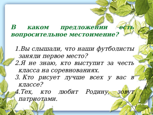 В каком предложении есть вопросительное местоимение?   Вы слышали, что наши футболисты заняли первое место? Я не знаю, кто выступит за честь класса на соревнованиях.   Кто рисует лучше всех у вас в классе? Тех, кто любит Родину, зовут патриотами. 