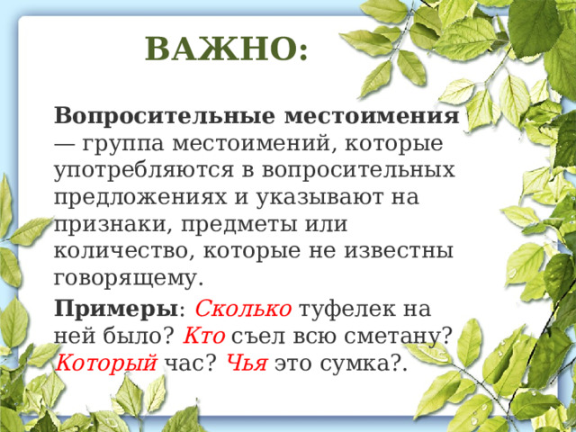 ВАЖНО: Вопросительные местоимения — группа местоимений, которые употребляются в вопросительных предложениях и указывают на признаки, предметы или количество, которые не известны говорящему.  Примеры : Сколько туфелек на ней было? Кто съел всю сметану? Который час? Чья это сумка?.  