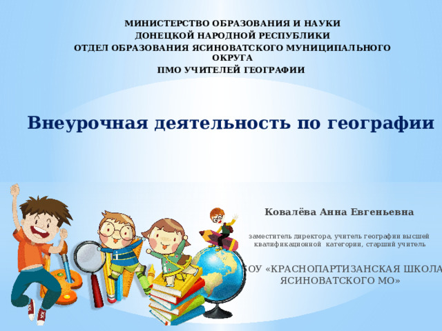 МИНИСТЕРСТВО ОБРАЗОВАНИЯ И НАУКИ ДОНЕЦКОЙ НАРОДНОЙ РЕСПУБЛИКИ ОТДЕЛ ОБРАЗОВАНИЯ ЯСИНОВАТСКОГО МУНИЦИПАЛЬНОГО ОКРУГА ПМО УЧИТЕЛЕЙ ГЕОГРАФИИ Внеурочная деятельность по географии Ковалёва Анна Евгеньевна заместитель директора, учитель географии высшей квалификационной категории, старший учитель ГБОУ «КРАСНОПАРТИЗАНСКАЯ ШКОЛА ЯСИНОВАТСКОГО МО» 