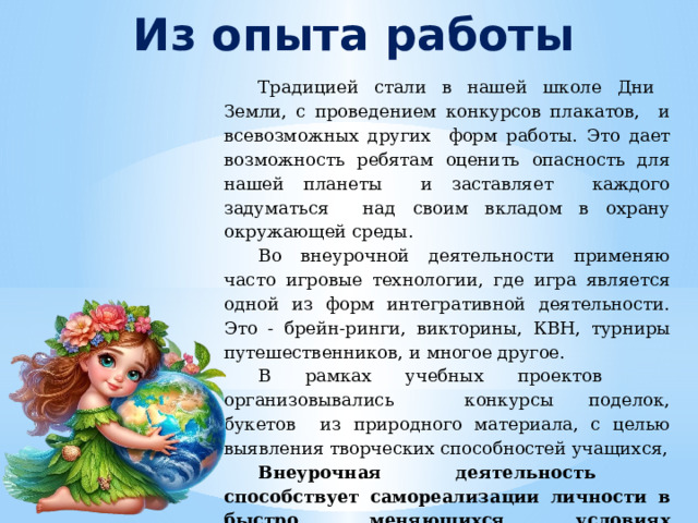Из опыта работы Традицией стали в нашей школе Дни Земли, с проведением конкурсов плакатов, и всевозможных других форм работы. Это дает возможность ребятам оценить опасность для нашей планеты и заставляет каждого задуматься над своим вкладом в охрану окружающей среды. Во внеурочной деятельности применяю часто игровые технологии, где игра является одной из форм интегративной деятельности. Это - брейн-ринги, викторины, квн , турниры путешественников, и многое другое. В рамках учебных проектов организовывались конкурсы поделок, букетов из природного материала, с целью выявления творческих способностей учащихся, Внеурочная деятельность способствует самореализации личности в быстро меняющихся условиях современного мира. 