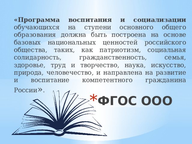 «Программа воспитания и социализации обучающихся на ступени основного общего образования должна быть построена на основе базовых национальных ценностей российского общества, таких, как патриотизм, социальная солидарность, гражданственность, семья, здоровье, труд и творчество, наука, искусство, природа, человечество, и направлена на развитие и воспитание компетентного гражданина России » . ФГОС ООО 
