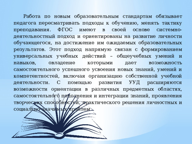 Работа по новым образовательным стандартам обязывает педагога пересматривать подходы к обучению, менять тактику преподавания. ФГОС имеют в своей основе системно-деятельностный подход и ориентированы на развитие личности обучающегося, на достижение им ожидаемых образовательных результатов. Этот подход напрямую связан с формированием универсальных учебных действий – общеучебных умений и навыков, овладение которыми дает возможность самостоятельного успешного усвоения новых знаний, умений и компетентностей, включая организацию собственной учебной деятельности. С помощью развития УУД расширяются возможности ориентации в различных предметных областях, самостоятельного пополнения и интеграции знаний, проявления творческих способностей, практического решения личностных и социально-значимых проблем. 