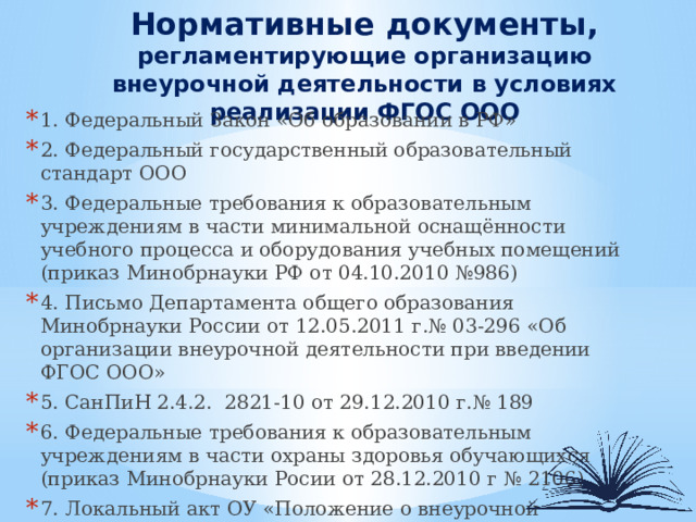  Нормативные документы,  регламентирующие организацию внеурочной деятельности в условиях реализации ФГОС ООО 1. Федеральный Закон «Об образовании в РФ» 2. Федеральный государственный образовательный стандарт ООО 3. Федеральные требования к образовательным учреждениям в части минимальной оснащённости учебного процесса и оборудования учебных помещений (приказ Минобрнауки РФ от 04.10.2010 №986) 4. Письмо Департамента общего образования Минобрнауки России от 12.05.2011 г.№ 03-296 «Об организации внеурочной деятельности при введении ФГОС ООО» 5. СанПиН 2.4.2. 2821-10 от 29.12.2010 г.№ 189 6. Федеральные требования к образовательным учреждениям в части охраны здоровья обучающихся (приказ Минобрнауки Росии от 28.12.2010 г № 2106) 7. Локальный акт ОУ «Положение о внеурочной деятельности» 