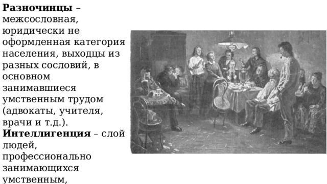 Разночинцы – межсословная, юридически не оформленная категория населения, выходцы из разных сословий, в основном занимавшиеся умственным трудом (адвокаты, учителя, врачи и т.д.). Интеллигенция – слой людей, профессионально занимающихся умственным, преимущественно сложным творческим, трудом, развитием и распространением культуры. 