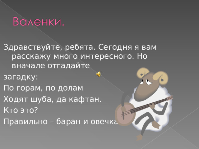Здравствуйте, ребята. Сегодня я вам расскажу много интересного. Но вначале отгадайте загадку: По горам, по долам Ходят шуба, да кафтан. Кто это? Правильно – баран и овечка. 