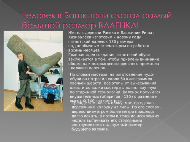 Житель деревни Раевка в Башкирии Ришат Хазивалеев изготовил к новому году гигантский валенок 130 размера над необычным экземпляром он работал восемь месяцев. Главная идея создания гигантской обуви заключается в том, чтобы привлечь внимание общества к возрождению древнего промысла - валянию валенок. По словам мастера, на изготовление чудо-обуви он потратил около 50 килограммов овечьей шерсти. Все этапы от вычесывания шерсти до валки мастер выполнял вручную по старинной технологии. Валенок получился внушительных габаритов - 130-го размера и высотой 140 сантиметров. Прежде чем начать валку, мастер сделал деревянную колодку из липы. По его словам, дерево диаметром более метра пришлось долго искать, а потом в течение нескольких недель вытачивать его столярными инструментами под нужный размер будущего валенка. 