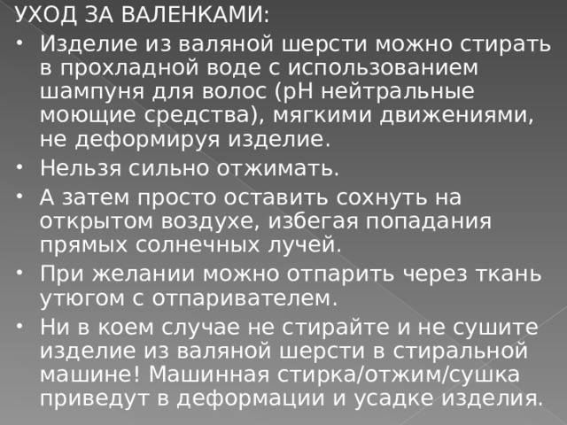 УХОД ЗА ВАЛЕНКАМИ: Изделие из валяной шерсти можно стирать в прохладной воде с использованием шампуня для волос (pH нейтральные моющие средства), мягкими движениями, не деформируя изделие. Нельзя сильно отжимать. А затем просто оставить сохнуть на открытом воздухе, избегая попадания прямых солнечных лучей. При желании можно отпарить через ткань утюгом с отпаривателем. Ни в коем случае не стирайте и не сушите изделие из валяной шерсти в стиральной машине! Машинная стирка/отжим/сушка приведут в деформации и усадке изделия. 