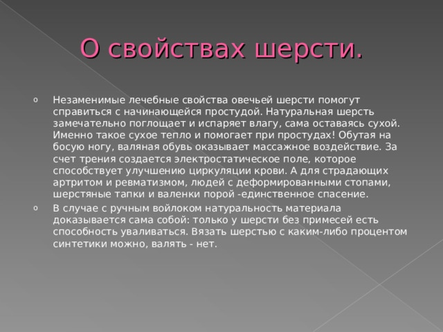 О свойствах шерсти. Незаменимые лечебные свойства овечьей шерсти помогут справиться с начинающейся простудой. Натуральная шерсть замечательно поглощает и испаряет влагу, сама оставаясь сухой. Именно такое сухое тепло и помогает при простудах! Обутая на босую ногу, валяная обувь оказывает массажное воздействие. За счет трения создается электростатическое поле, которое способствует улучшению циркуляции крови. А для страдающих артритом и ревматизмом, людей с деформированными стопами, шерстяные тапки и валенки порой -единственное спасение. В случае с ручным войлоком натуральность материала доказывается сама собой: только у шерсти без примесей есть способность уваливаться. Вязать шерстью с каким-либо процентом синтетики можно, валять - нет. 