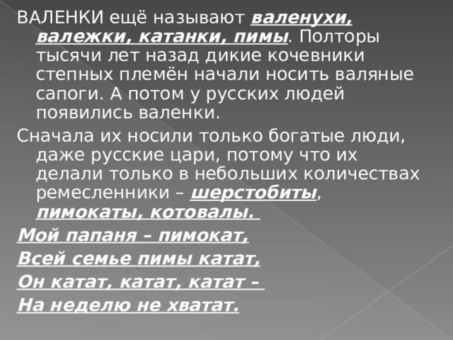 ВАЛЕНКИ ещё называют валенухи, валежки, катанки, пимы . Полторы тысячи лет назад дикие кочевники степных племён начали носить валяные сапоги. А потом у русских людей появились валенки. Сначала их носили только богатые люди, даже русские цари, потому что их делали только в небольших количествах ремесленники – шерстобиты , пимокаты, котовалы. Мой папаня – пимокат, Всей семье пимы катат, Он катат, катат, катат – На неделю не хватат. 