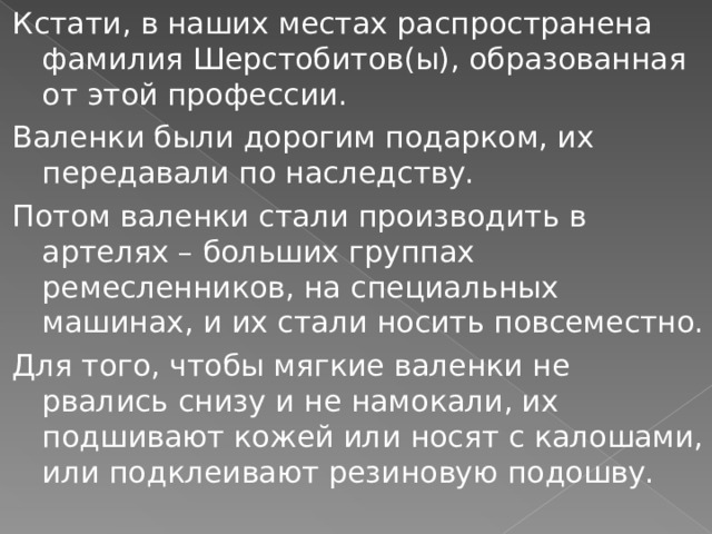 Кстати, в наших местах распространена фамилия Шерстобитов(ы), образованная от этой профессии. Валенки были дорогим подарком, их передавали по наследству. Потом валенки стали производить в артелях – больших группах ремесленников, на специальных машинах, и их стали носить повсеместно. Для того, чтобы мягкие валенки не рвались снизу и не намокали, их подшивают кожей или носят с калошами, или подклеивают резиновую подошву. 