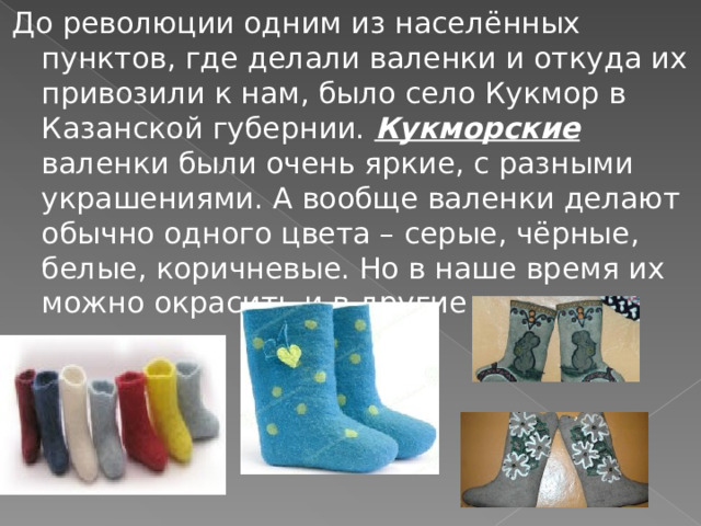 До революции одним из населённых пунктов, где делали валенки и откуда их привозили к нам, было село Кукмор в Казанской губернии. Кукморские валенки были очень яркие, с разными украшениями. А вообще валенки делают обычно одного цвета – серые, чёрные, белые, коричневые. Но в наше время их можно окрасить и в другие цвета. 
