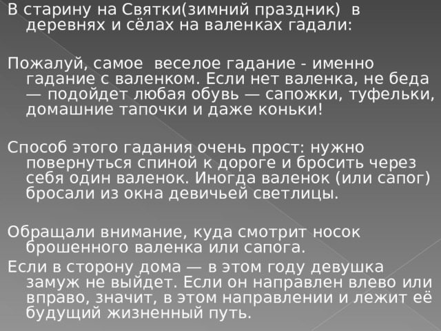 В старину на Святки(зимний праздник) в деревнях и сёлах на валенках гадали:   Пожалуй, самое веселое гадание - именно гадание с валенком. Если нет валенка, не беда — подойдет любая обувь — сапожки, туфельки, домашние тапочки и даже коньки! Способ этого гадания очень прост: нужно повернуться спиной к дороге и бросить через себя один валенок. Иногда валенок (или сапог) бросали из окна девичьей светлицы. Обращали внимание, куда смотрит носок брошенного валенка или сапога. Если в сторону дома — в этом году девушка замуж не выйдет. Если он направлен влево или вправо, значит, в этом направлении и лежит её будущий жизненный путь. 