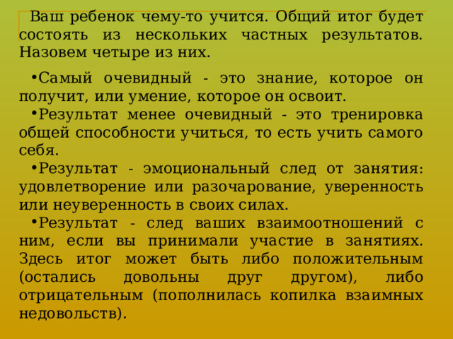 Ваш ребенок чему-то учится. Общий итог будет состоять из нескольких частных результатов. Назовем четыре из них. Самый очевидный - это знание, которое он получит, или умение, которое он освоит. Результат менее очевидный - это тренировка общей способности учиться, то есть учить самого себя. Результат - эмоциональный след от занятия: удовлетворение или разочарование, уверенность или неуверенность в своих силах. Результат - след ваших взаимоотношений с ним, если вы прини ­ мали участие в занятиях. Здесь итог может быть либо положительным (остались довольны друг другом), либо отрицательным (пополнилась копилка взаимных недовольств). 