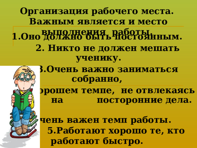 Организация рабочего места.  Важным является и место выполнения работы.   1.Оно должно быть постоянным.  2. Никто не должен мешать ученику.  3.Очень важно заниматься собранно,  в хорошем темпе, не отвлекаясь на посторонние дела.   4.Очень важен темп работы.   5.Работают хорошо те, кто работают быстро.  