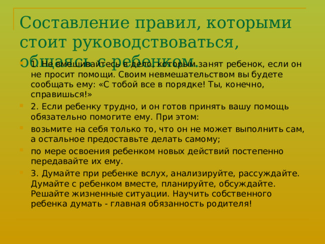 Составление правил, которыми стоит руководствоваться, общаясь с ребенком.   1. Не вмешивайтесь в дело, которым занят ребенок, если он не просит помощи. Своим невмешательством вы будете сообщать ему: «С тобой все в порядке! Ты, конечно, справишься!» 2. Если ребенку трудно, и он готов принять вашу помощь обязательно помогите ему. При этом: возьмите на себя только то, что он не может выполнить сам, а остальное предоставьте делать самому; по мере освоения ребенком новых действий постепенно передавайте их ему. 3. Думайте при ребенке вслух, анализируйте, рассуждайте. Думай­те с ребенком вместе, планируйте, обсуждайте. Решайте жизненные ситуации. Научить собственного ребенка думать - главная обязанность родителя!  