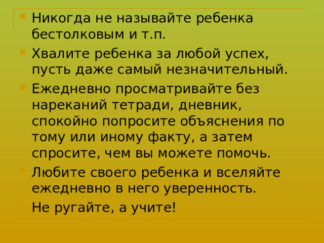 Никогда не называйте ребенка бестолковым и т.п. Хвалите ребенка за любой успех, пусть даже самый незначительный. Ежедневно просматривайте без нареканий тетради, дневник, спокойно попросите объяснения по тому или иному факту, а затем спросите, чем вы можете помочь. Любите своего ребенка и вселяйте ежедневно в него уверенность. Не ругайте, а учите!  