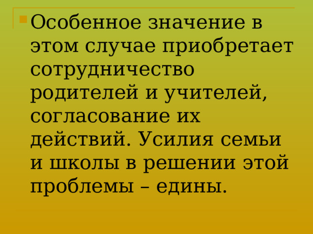 Особенное значение в этом случае приобретает сотрудничество родителей и учителей, согласование их действий. Усилия семьи и школы в решении этой проблемы – едины. 