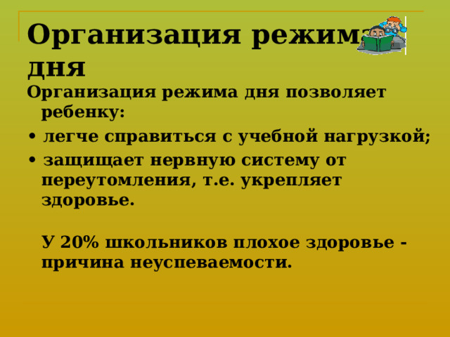 Организация режима дня Организация режима дня позволяет ребенку: • легче справиться с учебной нагрузкой; • защищает нервную систему от переутомления, т.е. укрепляет здоровье.  У 20% школьников плохое здоровье - причина неуспеваемости.    