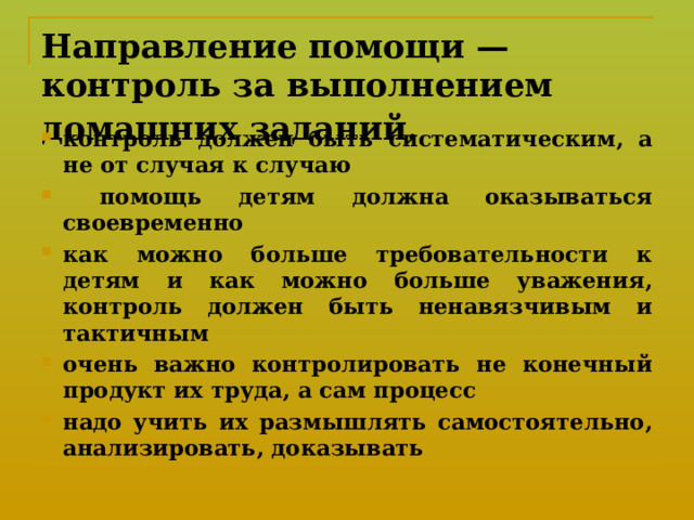 Направление помощи — контроль за выполнением домашних заданий.  контроль должен быть систематическим, а не от случая к случаю  помощь детям должна оказываться своевременно как можно больше требовательности к детям и как можно больше уважения, контроль должен быть ненавязчивым и тактичным очень важно контролировать не конечный продукт их труда, а сам процесс надо учить их размышлять самостоятельно, анализировать, доказывать 