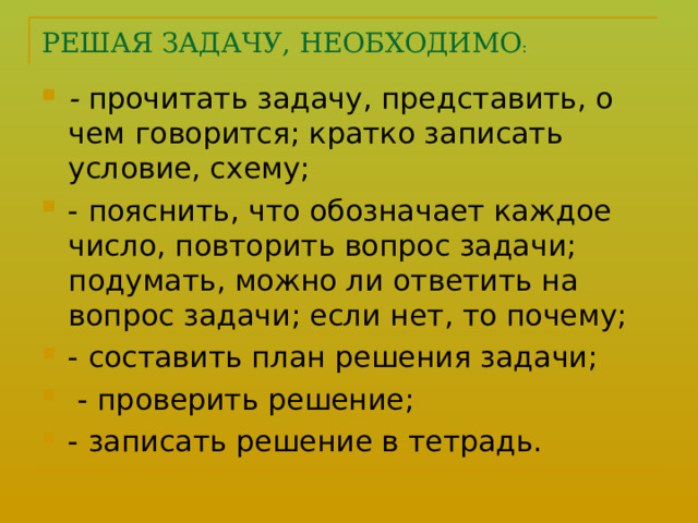 РЕШАЯ ЗАДАЧУ, НЕОБХОДИМО : - прочитать задачу, представить, о чем говорится; кратко записать условие, схему; - пояснить, что обозначает каждое число, повторить вопрос задачи; подумать, можно ли ответить на вопрос задачи; если нет, то почему; - составить план решения задачи;  - проверить решение; - записать решение в тетрадь.  