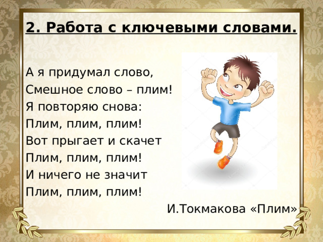 2. Работа с ключевыми словами.   А я придумал слово, Смешное слово – плим! Я повторяю снова: Плим, плим, плим! Вот прыгает и скачет Плим, плим, плим! И ничего не значит Плим, плим, плим! И.Токмакова «Плим» 