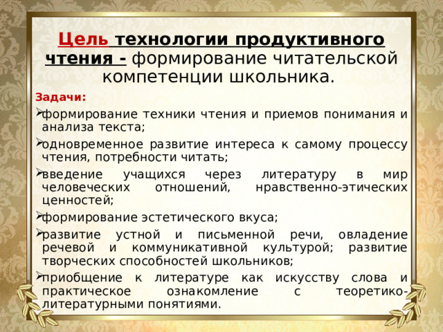   Цель технологии продуктивного чтения - формирование читательской компетенции школьника.   Задачи: формирование техники чтения и приемов понимания и анализа текста; одновременное развитие интереса к самому процессу чтения, потребности читать; введение учащихся через литературу в мир человеческих отношений, нравственно-этических ценностей; формирование эстетического вкуса; развитие устной и письменной речи, овладение речевой и коммуникативной культурой; развитие творческих способностей школьников; приобщение к литературе как искусству слова и практическое ознакомление с теоретико-литературными понятиями. 