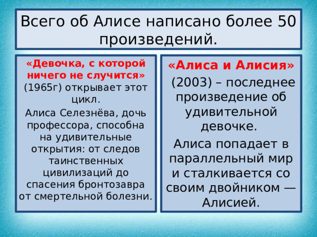 Всего об Алисе написано более 50 произведений. «Девочка, с которой ничего не случится» (1965г) открывает этот цикл. «Алиса и Алисия» Алиса Селезнёва, дочь профессора, способна на удивительные открытия: от следов таинственных цивилизаций до спасения бронтозавра от смертельной болезни.  (2003) – последнее произведение об удивительной девочке. Алиса попадает в параллельный мир и сталкивается со своим двойником — Алисией. 
