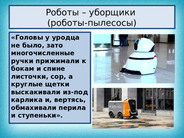 Роботы – уборщики  (роботы-пылесосы) «Головы у уродца не было, зато многочисленные ручки прижимали к бокам и спине листочки, сор, а круглые щетки выскакивали из-под карлика и, вертясь, обмахивали перила и ступеньки». 
