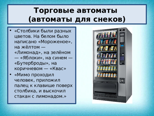Торговые автоматы  (автоматы для снеков) «Столбики были разных цветов. На белом было написано «Мороженое», на жёлтом — «Лимонад», на зелёном — «Яблоки», на синем — «Бутерброды», на коричневом — «Квас» «Мимо проходил человек, приложил палец к клавише поверх столбика, и выскочил стакан с лимонадом.» 