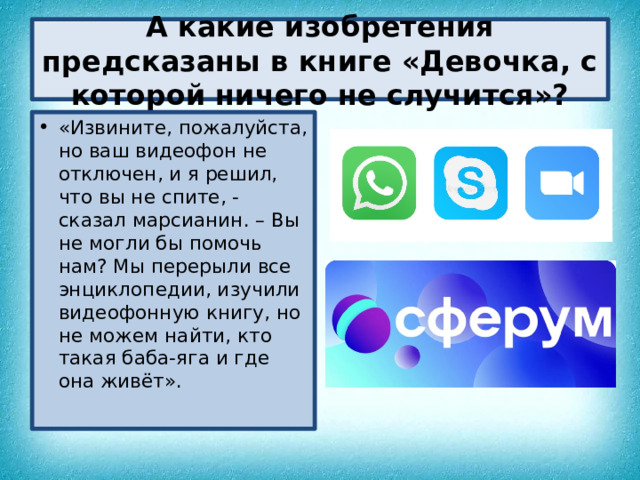 А какие изобретения предсказаны в книге «Девочка, с которой ничего не случится»? «Извините, пожалуйста, но ваш видеофон не отключен, и я решил, что вы не спите, - сказал марсианин. – Вы не могли бы помочь нам? Мы перерыли все энциклопедии, изучили видеофонную книгу, но не можем найти, кто такая баба-яга и где она живёт».  