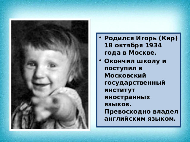 Родился Игорь (Кир) 18 октября 1934 года в Москве. Окончил школу и поступил в Московский государственный институт иностранных языков. Превосходно владел английским языком. 