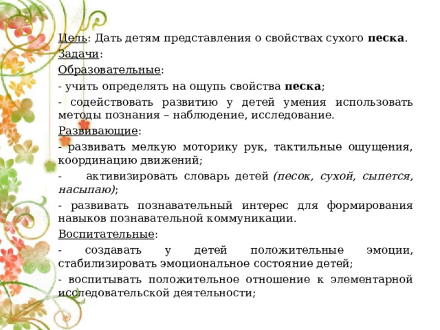  Цель : Дать детям представления о свойствах сухого  песка . Задачи : Образовательные : - учить определять на ощупь свойства  песка ; - содействовать развитию у детей умения использовать методы познания – наблюдение, исследование. Развивающие : - развивать мелкую моторику рук, тактильные ощущения, координацию движений; - активизировать словарь детей  (песок, сухой, сыпется, насыпаю) ; - развивать познавательный интерес для формирования навыков познавательной коммуникации. Воспитательные : - создавать у детей положительные эмоции, стабилизировать эмоциональное состояние детей; - воспитывать положительное отношение к элементарной исследовательской деятельности; 