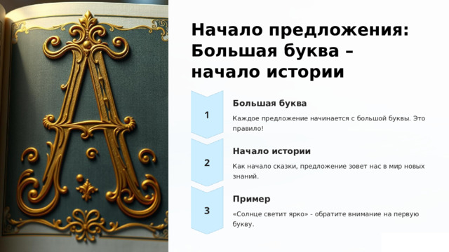  Начало предложения: Большая буква – начало истории Большая буква Каждое предложение начинается с большой буквы. Это правило! Начало истории Как начало сказки, предложение зовет нас в мир новых знаний. Пример «Солнце светит ярко» - обратите внимание на первую букву. 