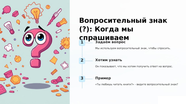  Вопросительный знак (?): Когда мы спрашиваем Задаём вопрос 1 Мы используем вопросительный знак, чтобы спросить. Хотим узнать 2 Он показывает, что мы хотим получить ответ на вопрос. Пример 3 «Ты любишь читать книги?» - видите вопросительный знак? 