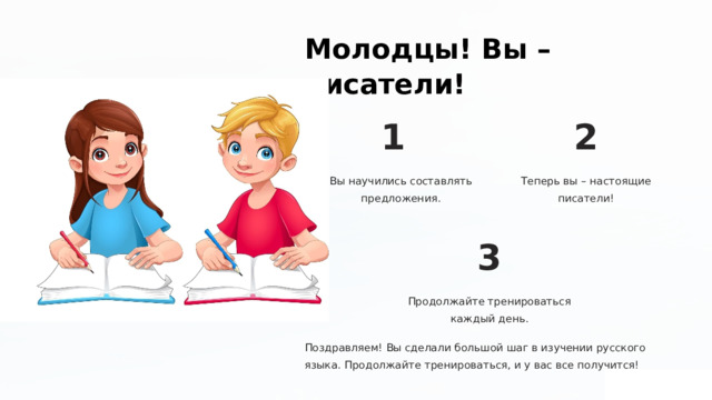 Молодцы! Вы – писатели! 1 2 Вы научились составлять предложения. Теперь вы – настоящие писатели! 3 Продолжайте тренироваться каждый день. Поздравляем! Вы сделали большой шаг в изучении русского языка. Продолжайте тренироваться, и у вас все получится! 