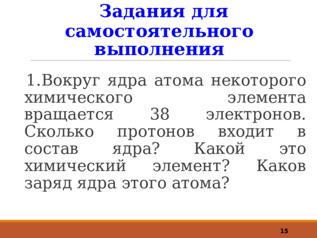  Задания для самостоятельного выполнения 1.Вокруг ядра атома некоторого химического элемента вращается 38 электронов. Сколько протонов входит в состав ядра? Какой это химический элемент? Каков заряд ядра этого атома?  