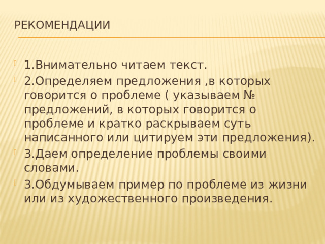 Рекомендации   1.Внимательно читаем текст. 2.Определяем предложения ,в которых говорится о проблеме ( указываем № предложений, в которых говорится о проблеме и кратко раскрываем суть написанного или цитируем эти предложения). 3.Даем определение проблемы своими словами. 3.Обдумываем пример по проблеме из жизни или из художественного произведения. 