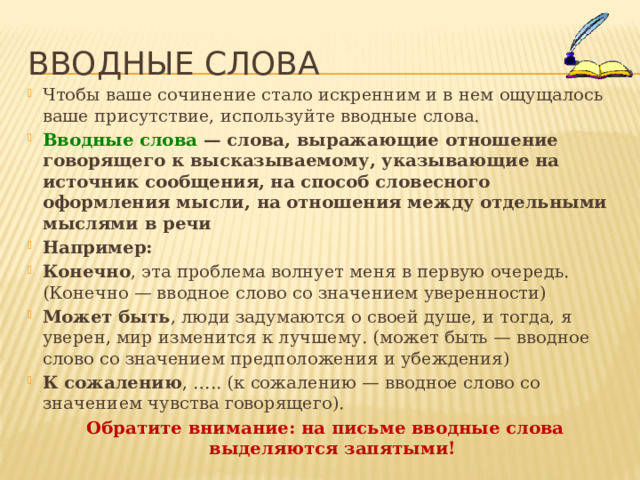 Вводные слова Чтобы ваше сочинение стало искренним и в нем ощущалось ваше присутствие, используйте вводные слова. Вводные слова — слова, выражающие отношение говорящего к высказываемому, указывающие на источник сообщения, на способ словесного оформления мысли, на отношения между отдельными мыслями в речи Например: Конечно , эта проблема волнует меня в первую очередь. (Конечно — вводное слово со значением уверенности) Может быть , люди задумаются о своей душе, и тогда, я уверен, мир изменится к лучшему. (может быть — вводное слово со значением предположения и убеждения) К сожалению , ….. (к сожалению — вводное слово со значением чувства говорящего). Обратите внимание: на письме вводные слова выделяются запятыми! 