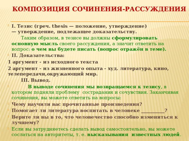 Композиция сочинения-рассуждения I. Тезис (греч. thesis — положение, утверждение) — утверждение, подлежащее доказательству.  Таким образом, в тезисе вы должны  сформулировать основную мысль  своего рассуждения, а значит ответить на вопрос:  о чем вы будете писать (вопрос отражён в теме).   II. Доказательства: 1 аргумент - из исходного текста 2 аргумент - из жизненного опыта - худ. литература, кино, телепередачи,окружающий мир.  III. Вывод.  В выводе сочинения мы возвращаемся к тезису , в котором подняли проблему сострадания и сочувствия. Заканчивая сочинения, вы можете ответить на вопросы: Чему научили вас прочитанные произведения? Помогает ли литература воспитать в человеке __________? Верите ли вы в то, что человечество способно измениться к лучшему? Если вы затрудняетесь сделать вывод самостоятельно, вы можете сослаться на авторитеты, т. е.  высказывания  известных людей . 