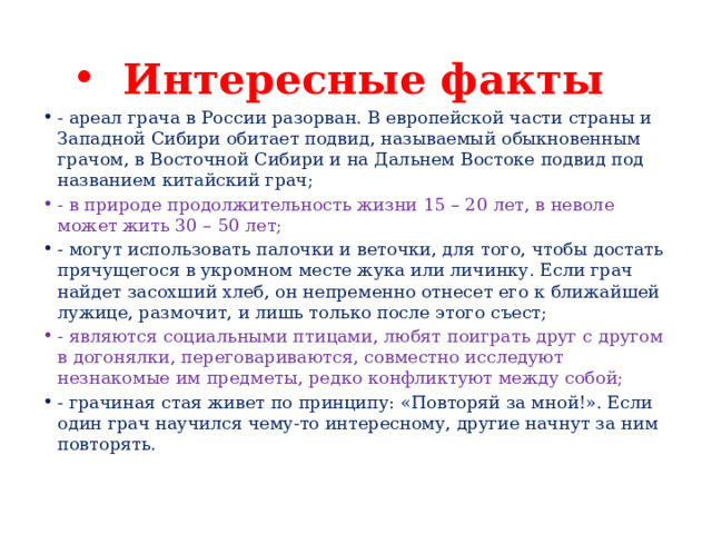 Интересные факты - ареал грача в России разорван. В европейской части страны и Западной Сибири обитает подвид, называемый обыкновенным грачом, в Восточной Сибири и на Дальнем Востоке подвид под названием китайский грач; - в природе продолжительность жизни 15 – 20 лет, в неволе может жить 30 – 50 лет; - могут использовать палочки и веточки, для того, чтобы достать прячущегося в укромном месте жука или личинку. Если грач найдет засохший хлеб, он непременно отнесет его к ближайшей лужице, размочит, и лишь только после этого съест; - являются социальными птицами, любят поиграть друг с другом в догонялки, переговариваются, совместно исследуют незнакомые им предметы, редко конфликтуют между собой; - грачиная стая живет по принципу: «Повторяй за мной!». Если один грач научился чему-то интересному, другие начнут за ним повторять. 