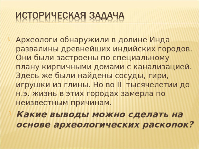 Археологи обнаружили в долине Инда развалины древнейших индийских городов. Они были застроены по специальному плану кирпичными домами с канализацией. Здесь же были найдены сосуды, гири, игрушки из глины. Но во II тысячелетии до н.э. жизнь в этих городах замерла по неизвестным причинам. Какие выводы можно сделать на основе археологических раскопок?  