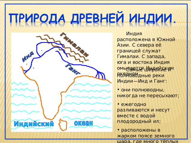  Индия расположена в Южной Азии. С севера её границей служат Гималаи. С запада, юга и востока Индия омывается Индийским океаном.  Самые широкие и полноводные реки Индии—Инд и Ганг:  они полноводны, никогда не пересыхают;  ежегодно разливаются и несут вместе с водой плодородный ил;  расположены в жарком поясе земного шара, где много тёплых дней в году. 