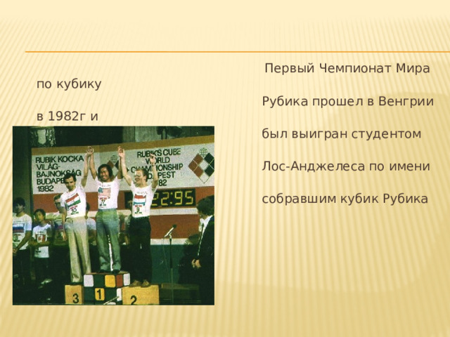  Первый Чемпионат Мира по кубику  Рубика прошел в Венгрии в 1982г и  был выигран студентом из  Лос-Анджелеса по имени Мин Тай  собравшим кубик Рубика за 22,95с.  