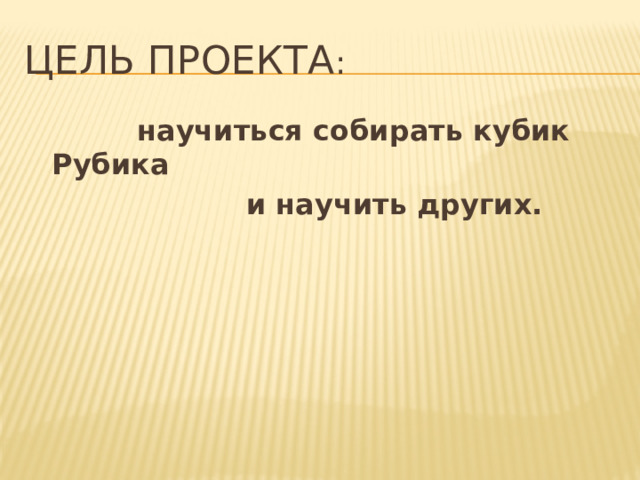 Цель проекта :  научиться собирать кубик Рубика  и научить других. 