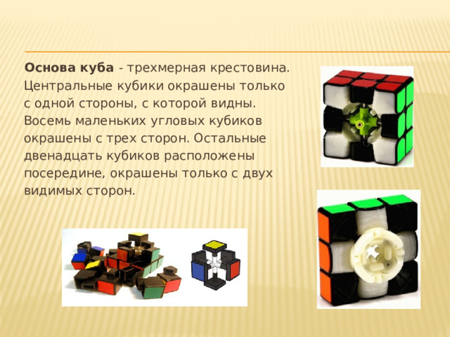 Основа куба - трехмерная крестовина.  Центральные кубики окрашены только  с одной стороны, с которой видны.  Восемь маленьких угловых кубиков  окрашены с трех сторон. Остальные  двенадцать кубиков расположены  посередине, окрашены только с двух  видимых сторон. 