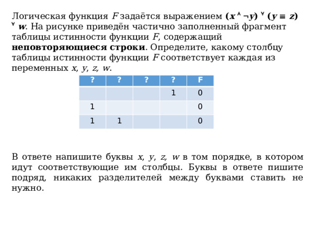 Логическая функция F задаётся выражением ( x     y )  ( y    z )   w . На рисунке приведён частично заполненный фрагмент таблицы истинности функции F , содержащий неповторяющиеся строки . Определите, какому столбцу таблицы истинности функции F соответствует каждая из переменных x , y , z, w . ? ?     1 ? ?     1 F 1   1   0   0   0 В ответе напишите буквы x , y , z, w в том порядке, в котором идут соответствующие им столбцы. Буквы в ответе пишите подряд, никаких разделителей между буквами ставить не нужно. 