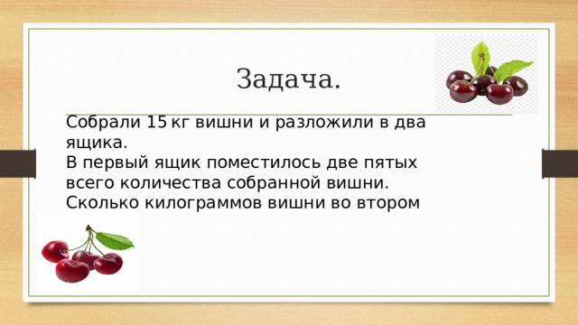 Задача. Собрали 15 кг вишни и разложили в два ящика. В первый ящик поместилось две пятых всего количества собранной вишни. Сколько килограммов вишни во втором ящике? 